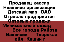 Продавец-кассир › Название организации ­ Детский мир, ОАО › Отрасль предприятия ­ Оптовые продажи › Минимальный оклад ­ 27 000 - Все города Работа » Вакансии   . Тверская обл.,Кашин г.